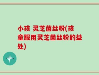 小孩 灵芝菌丝粉(孩童服用灵芝菌丝粉的益处)