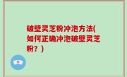 破壁灵芝粉冲泡方法(如何正确冲泡破壁灵芝粉？)