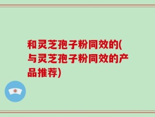 和灵芝孢子粉同效的(与灵芝孢子粉同效的产品推荐)