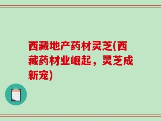 西藏地产药材灵芝(西藏药材业崛起，灵芝成新宠)
