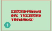 江西灵芝孢子粉的价格查询？了解江西灵芝孢子粉的市场价格？