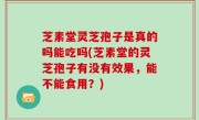 芝素堂灵芝孢子是真的吗能吃吗(芝素堂的灵芝孢子有没有效果，能不能食用？)