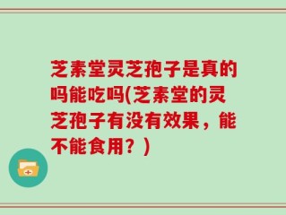芝素堂灵芝孢子是真的吗能吃吗(芝素堂的灵芝孢子有没有效果，能不能食用？)