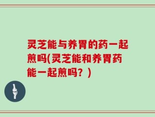 灵芝能与养胃的药一起煎吗(灵芝能和养胃药能一起煎吗？)