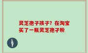 灵芝孢子孩子？在淘宝买了一瓶灵芝孢孑粉