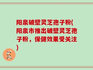 阳泉破壁灵芝孢子粉(阳泉市推出破壁灵芝孢子粉，保健效果受关注)