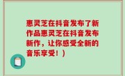 惠灵芝在抖音发布了新作品惠灵芝在抖音发布新作，让你感受全新的音乐享受！)