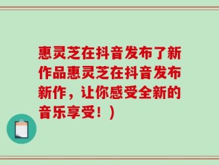 惠灵芝在抖音发布了新作品惠灵芝在抖音发布新作，让你感受全新的音乐享受！)