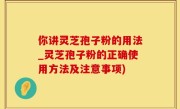 你讲灵芝孢子粉的用法_灵芝孢子粉的正确使用方法及注意事项)