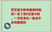 灵芝孢子粉老爸测评推荐？买了灵#芝孢子粉，一次性多吃一些会不会效果更好