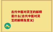 古代中医对灵芝的解释是什么(古代中医对灵芝的解释及意义)