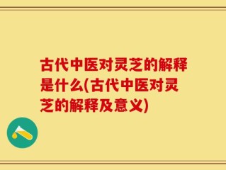 古代中医对灵芝的解释是什么(古代中医对灵芝的解释及意义)