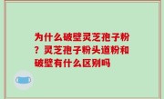 为什么破壁灵芝孢子粉？灵芝孢子粉头道粉和破壁有什么区别吗