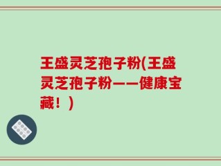 王盛灵芝孢子粉(王盛灵芝孢子粉——健康宝藏！)
