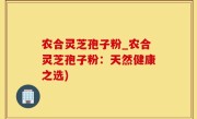 农合灵芝孢子粉_农合灵芝孢子粉：天然健康之选)