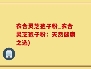 农合灵芝孢子粉_农合灵芝孢子粉：天然健康之选)