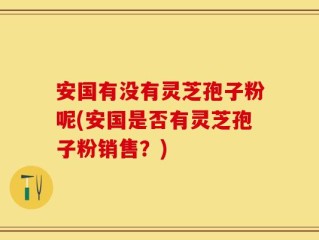 安国有没有灵芝孢子粉呢(安国是否有灵芝孢子粉销售？)