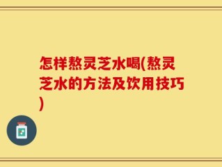 怎样熬灵芝水喝(熬灵芝水的方法及饮用技巧)