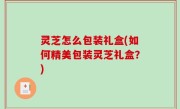 灵芝怎么包装礼盒(如何精美包装灵芝礼盒？)