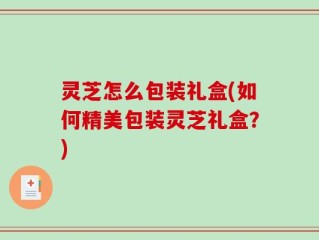 灵芝怎么包装礼盒(如何精美包装灵芝礼盒？)