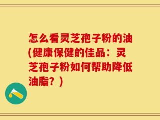 怎么看灵芝孢子粉的油(健康保健的佳品：灵芝孢子粉如何帮助降低油脂？)