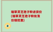 瑞草灵芝孢子粉进货价(瑞草灵芝孢子粉批发价格优惠)