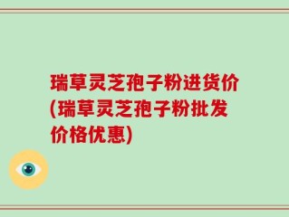 瑞草灵芝孢子粉进货价(瑞草灵芝孢子粉批发价格优惠)