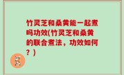 竹灵芝和桑黄能一起煮吗功效(竹灵芝和桑黄的联合煮法，功效如何？)