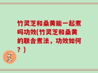 竹灵芝和桑黄能一起煮吗功效(竹灵芝和桑黄的联合煮法，功效如何？)