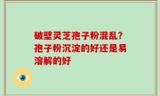 破壁灵芝孢子粉混乱？孢子粉沉淀的好还是易溶解的好