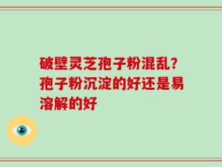 破壁灵芝孢子粉混乱？孢子粉沉淀的好还是易溶解的好