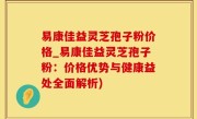 易康佳益灵芝孢子粉价格_易康佳益灵芝孢子粉：价格优势与健康益处全面解析)