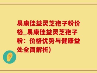 易康佳益灵芝孢子粉价格_易康佳益灵芝孢子粉：价格优势与健康益处全面解析)