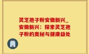 灵芝孢子粉安徽新兴_安徽新兴：探索灵芝孢子粉的奥秘与健康益处
