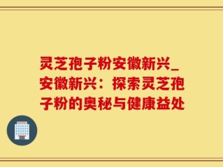 灵芝孢子粉安徽新兴_安徽新兴：探索灵芝孢子粉的奥秘与健康益处