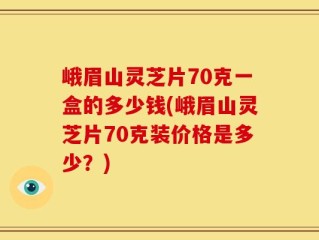峨眉山灵芝片70克一盒的多少钱(峨眉山灵芝片70克装价格是多少？)