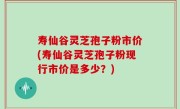 寿仙谷灵芝孢子粉市价(寿仙谷灵芝孢子粉现行市价是多少？)