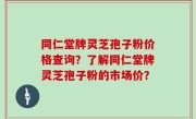 同仁堂牌灵芝孢子粉价格查询？了解同仁堂牌灵芝孢子粉的市场价？