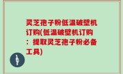 灵芝孢子粉低温破壁机订购(低温破壁机订购：提取灵芝孢子粉必备工具)