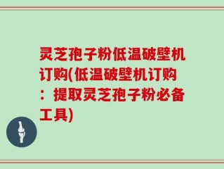 灵芝孢子粉低温破壁机订购(低温破壁机订购：提取灵芝孢子粉必备工具)