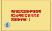 农科院灵芝孢子粉在哪买(如何购买农科院的灵芝孢子粉？)