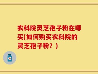 农科院灵芝孢子粉在哪买(如何购买农科院的灵芝孢子粉？)