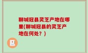 聊城冠县灵芝产地在哪里(聊城冠县的灵芝产地在何处？)