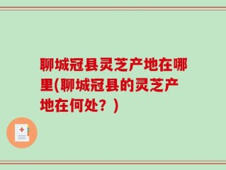 聊城冠县灵芝产地在哪里(聊城冠县的灵芝产地在何处？)