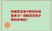 权健灵芝孢子粉的价格是多少？详解灵芝孢子粉的市场价？