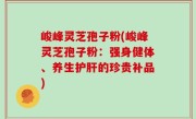 峻峰灵芝孢子粉(峻峰灵芝孢子粉：强身健体、养生护肝的珍贵补品)