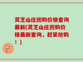 灵芝山庄团购价格查询最新(灵芝山庄团购价格最新查询，赶紧抢购！)