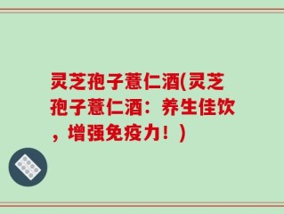 灵芝孢子薏仁酒(灵芝孢子薏仁酒：养生佳饮，增强免疫力！)