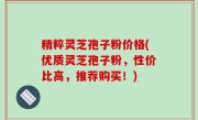 精粹灵芝孢子粉价格(优质灵芝孢子粉，性价比高，推荐购买！)