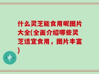 什么灵芝能食用呢图片大全(全面介绍哪些灵芝适宜食用，图片丰富)